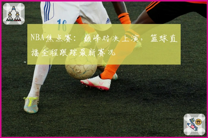 NBA焦点赛：巅峰对决上演，篮球直播全程跟踪最新赛况