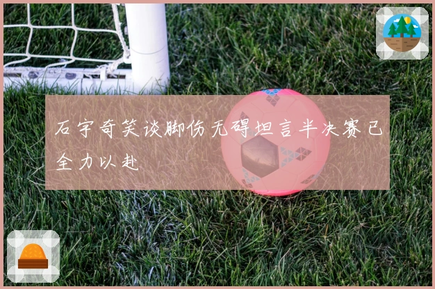 石宇奇笑谈脚伤无碍坦言半决赛已全力以赴