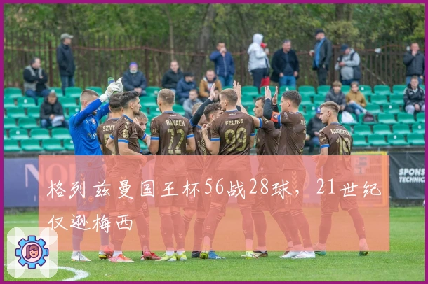 格列兹曼国王杯56战28球，21世纪仅逊梅西