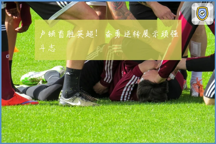 卢顿首胜英超！奋勇逆转展示顽强斗志