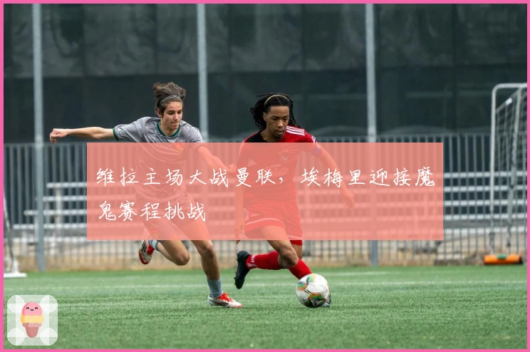 维拉主场大战曼联，埃梅里迎接魔鬼赛程挑战