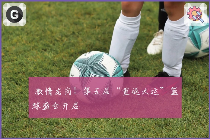  激情龙岗！第五届“重返大运”篮球盛会开启