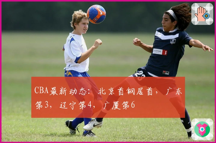 CBA最新动态：北京首钢居首，广东第3，辽宁第4，广厦第6