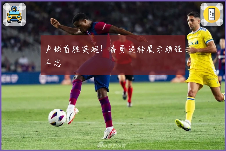 卢顿首胜英超!奋勇逆转展示顽强斗志