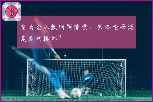 皇马全队敷衍阿隆索，弗洛伦蒂诺是否该换帅？