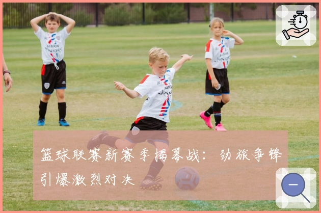 篮球联赛新赛季揭幕战：劲旅争锋引爆激烈对决